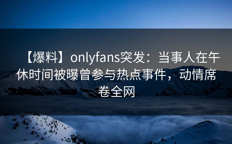 【爆料】onlyfans突发：当事人在午休时间被曝曾参与热点事件，动情席卷全网
