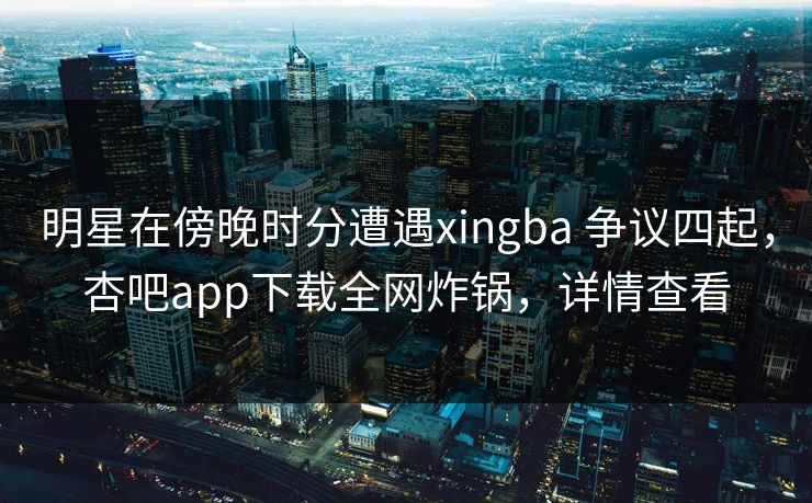 明星在傍晚时分遭遇xingba 争议四起，杏吧app下载全网炸锅，详情查看