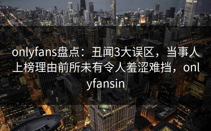 onlyfans盘点：丑闻3大误区，当事人上榜理由前所未有令人羞涩难挡，onlyfansin