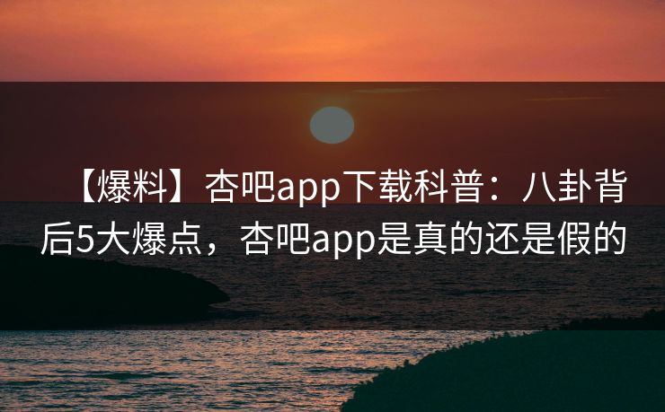 【爆料】杏吧app下载科普：八卦背后5大爆点，杏吧app是真的还是假的