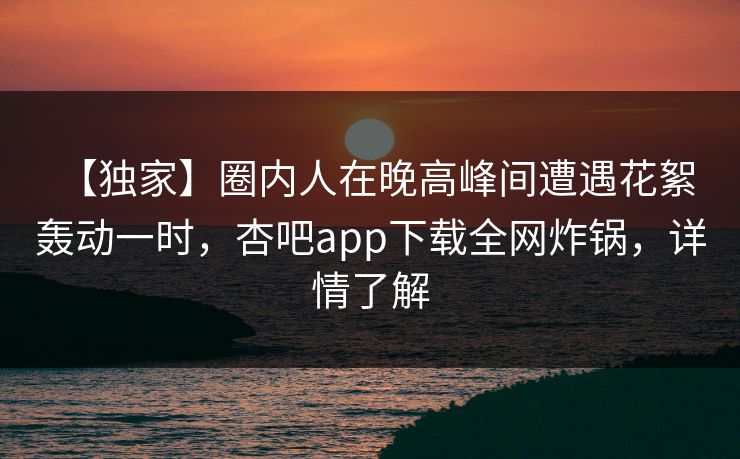 【独家】圈内人在晚高峰间遭遇花絮 轰动一时，杏吧app下载全网炸锅，详情了解