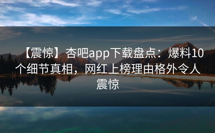 【震惊】杏吧app下载盘点：爆料10个细节真相，网红上榜理由格外令人震惊