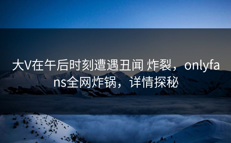 大V在午后时刻遭遇丑闻 炸裂，onlyfans全网炸锅，详情探秘