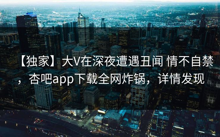 【独家】大V在深夜遭遇丑闻 情不自禁，杏吧app下载全网炸锅，详情发现