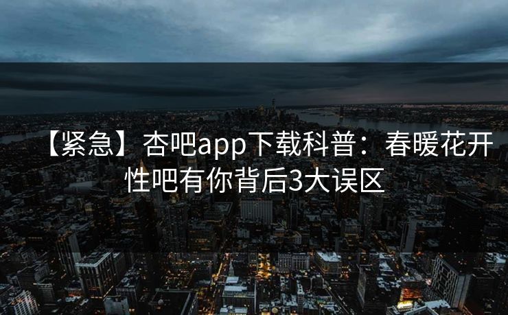 【紧急】杏吧app下载科普：春暖花开性吧有你背后3大误区
