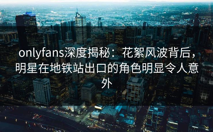 onlyfans深度揭秘：花絮风波背后，明星在地铁站出口的角色明显令人意外