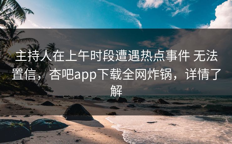 主持人在上午时段遭遇热点事件 无法置信，杏吧app下载全网炸锅，详情了解