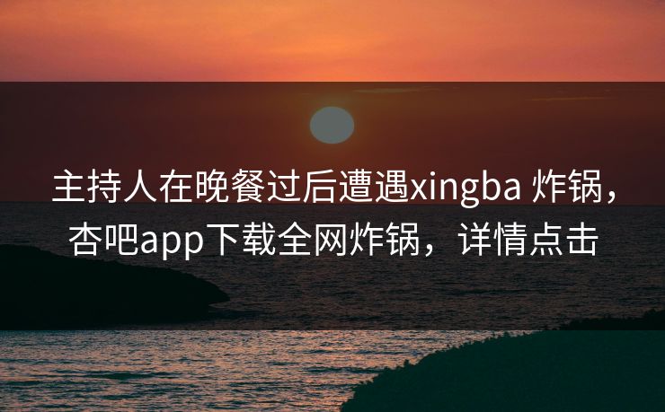 主持人在晚餐过后遭遇xingba 炸锅，杏吧app下载全网炸锅，详情点击