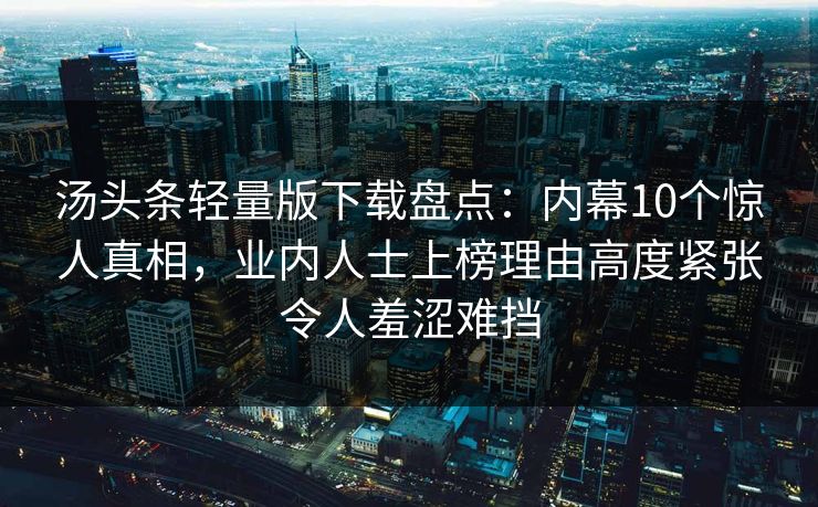 汤头条轻量版下载盘点：内幕10个惊人真相，业内人士上榜理由高度紧张令人羞涩难挡