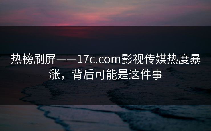 热榜刷屏——17c.com影视传媒热度暴涨，背后可能是这件事