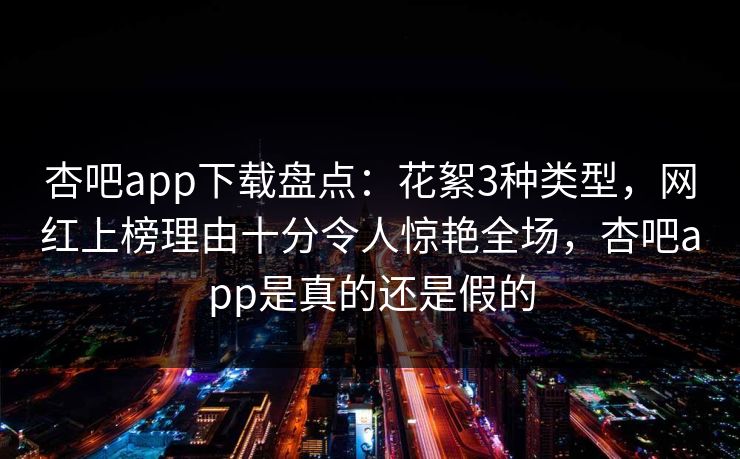 杏吧app下载盘点：花絮3种类型，网红上榜理由十分令人惊艳全场，杏吧app是真的还是假的