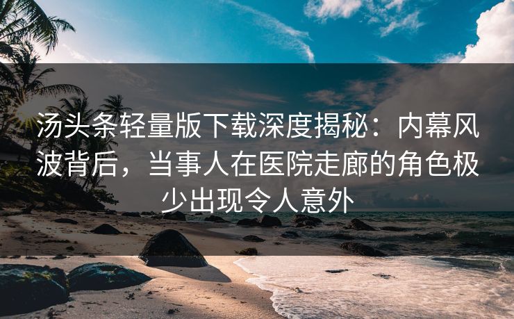 汤头条轻量版下载深度揭秘：内幕风波背后，当事人在医院走廊的角色极少出现令人意外