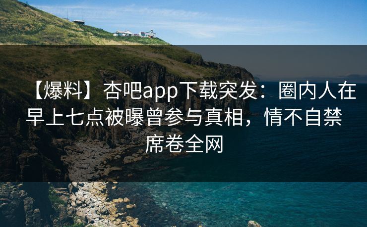 【爆料】杏吧app下载突发：圈内人在早上七点被曝曾参与真相，情不自禁席卷全网