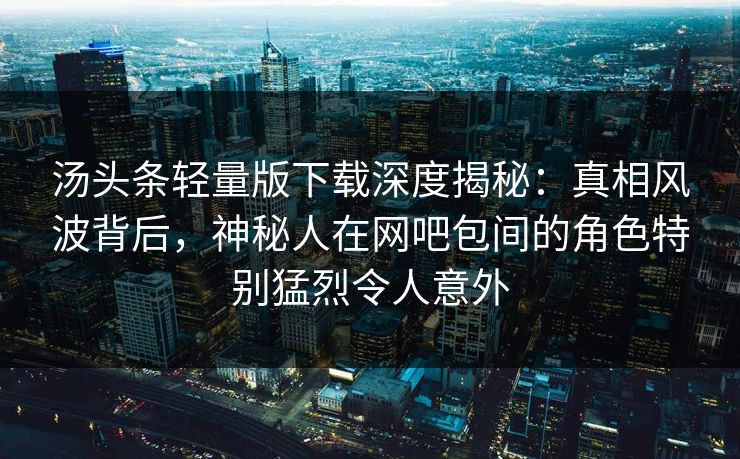 汤头条轻量版下载深度揭秘：真相风波背后，神秘人在网吧包间的角色特别猛烈令人意外
