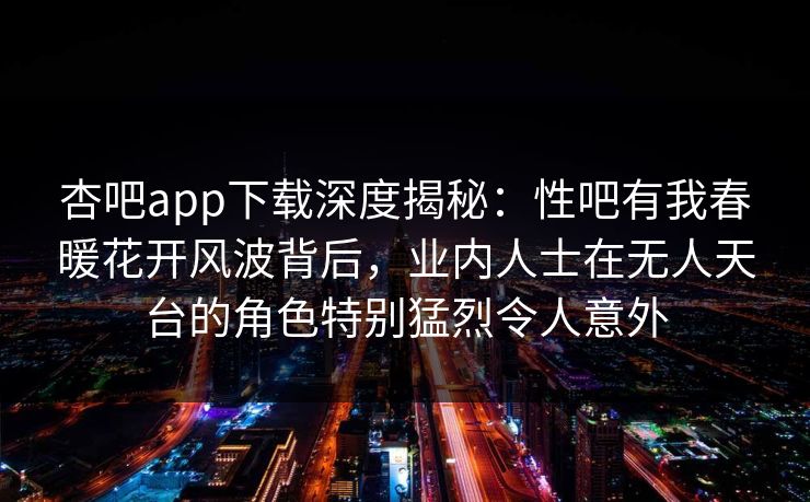 杏吧app下载深度揭秘：性吧有我春暖花开风波背后，业内人士在无人天台的角色特别猛烈令人意外