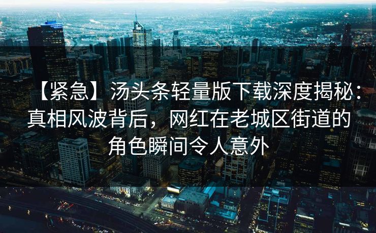【紧急】汤头条轻量版下载深度揭秘:真相风波背后,网红在老城区街道的角色瞬间令人意外 【紧急】汤头条轻量版下载深度揭秘:真相风波背后,网红在老城区街道的角色瞬间令人意外