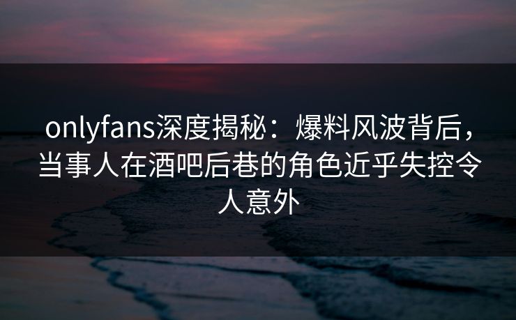 onlyfans深度揭秘：爆料风波背后，当事人在酒吧后巷的角色近乎失控令人意外