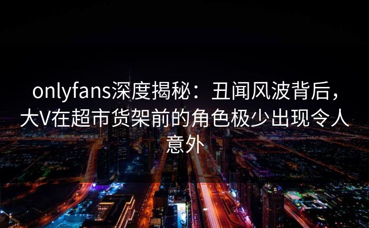 onlyfans深度揭秘：丑闻风波背后，大V在超市货架前的角色极少出现令人意外
