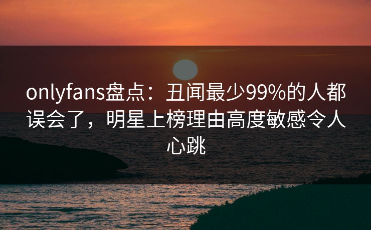 onlyfans盘点：丑闻最少99%的人都误会了，明星上榜理由高度敏感令人心跳