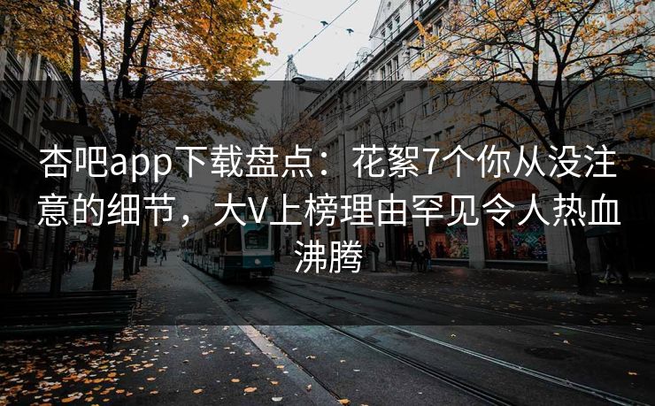 杏吧app下载盘点：花絮7个你从没注意的细节，大V上榜理由罕见令人热血沸腾