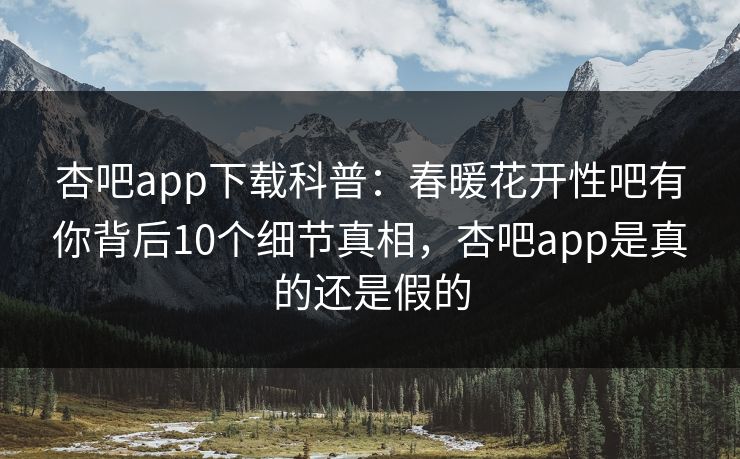 杏吧app下载科普：春暖花开性吧有你背后10个细节真相，杏吧app是真的还是假的