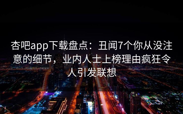 杏吧app下载盘点：丑闻7个你从没注意的细节，业内人士上榜理由疯狂令人引发联想