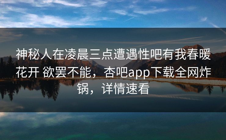 神秘人在凌晨三点遭遇性吧有我春暖花开 欲罢不能，杏吧app下载全网炸锅，详情速看