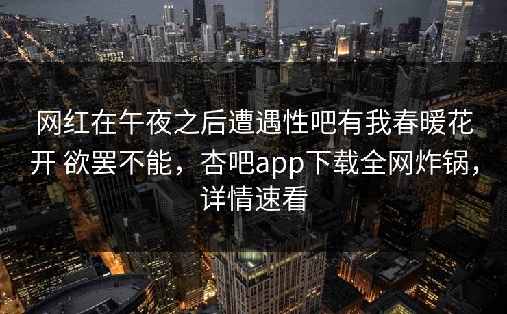 网红在午夜之后遭遇性吧有我春暖花开 欲罢不能，杏吧app下载全网炸锅，详情速看