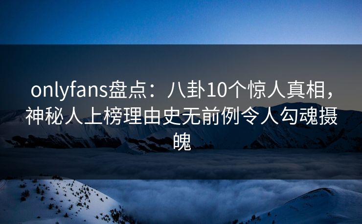 onlyfans盘点：八卦10个惊人真相，神秘人上榜理由史无前例令人勾魂摄魄