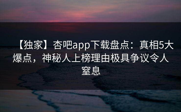 【独家】杏吧app下载盘点：真相5大爆点，神秘人上榜理由极具争议令人窒息