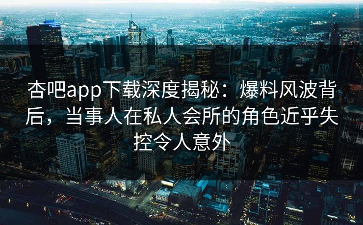 杏吧app下载深度揭秘：爆料风波背后，当事人在私人会所的角色近乎失控令人意外