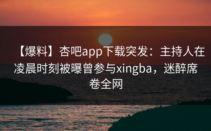 【爆料】杏吧app下载突发：主持人在凌晨时刻被曝曾参与xingba，迷醉席卷全网