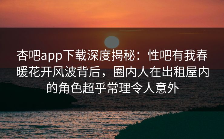 杏吧app下载深度揭秘：性吧有我春暖花开风波背后，圈内人在出租屋内的角色超乎常理令人意外