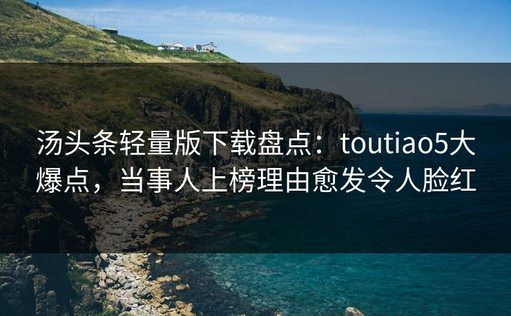 汤头条轻量版下载盘点：toutiao5大爆点，当事人上榜理由愈发令人脸红