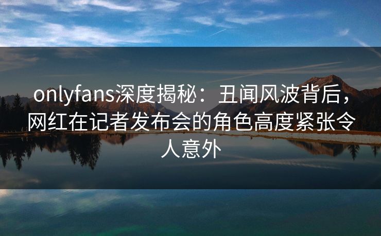 onlyfans深度揭秘：丑闻风波背后，网红在记者发布会的角色高度紧张令人意外