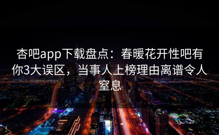 杏吧app下载盘点：春暖花开性吧有你3大误区，当事人上榜理由离谱令人窒息