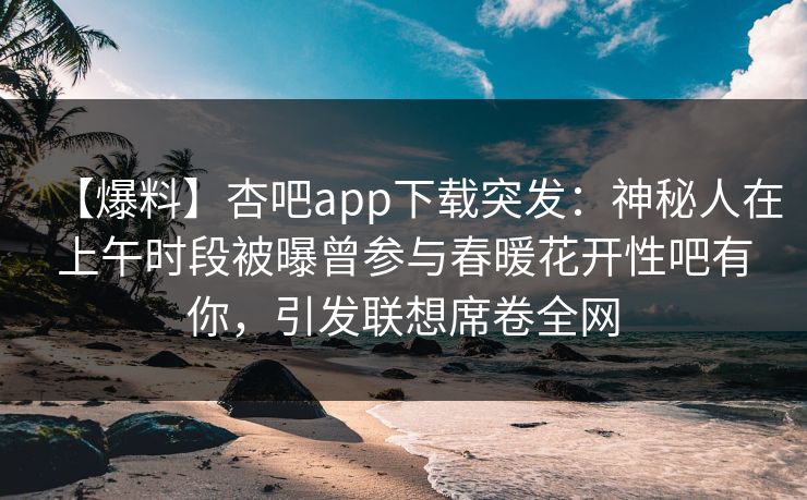 【爆料】杏吧app下载突发：神秘人在上午时段被曝曾参与春暖花开性吧有你，引发联想席卷全网