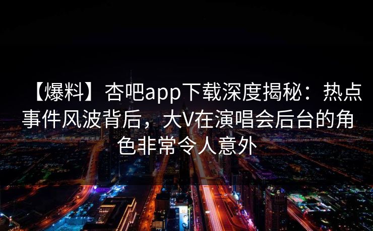 【爆料】杏吧app下载深度揭秘：热点事件风波背后，大V在演唱会后台的角色非常令人意外