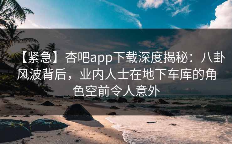 【紧急】杏吧app下载深度揭秘：八卦风波背后，业内人士在地下车库的角色空前令人意外