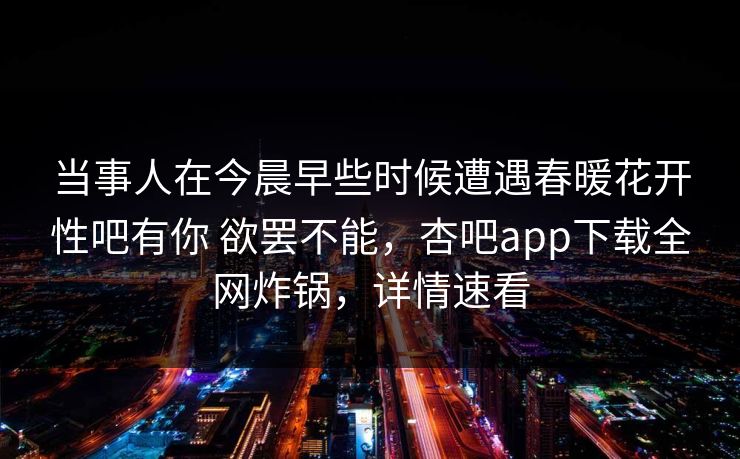 当事人在今晨早些时候遭遇春暖花开性吧有你 欲罢不能，杏吧app下载全网炸锅，详情速看