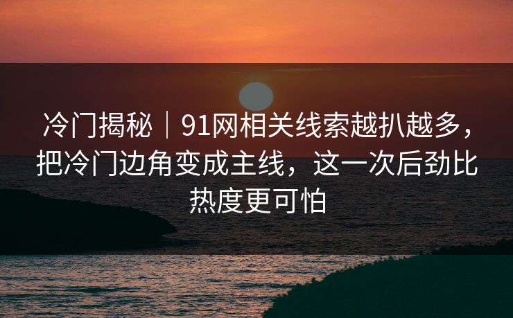 冷门揭秘｜91网相关线索越扒越多，把冷门边角变成主线，这一次后劲比热度更可怕